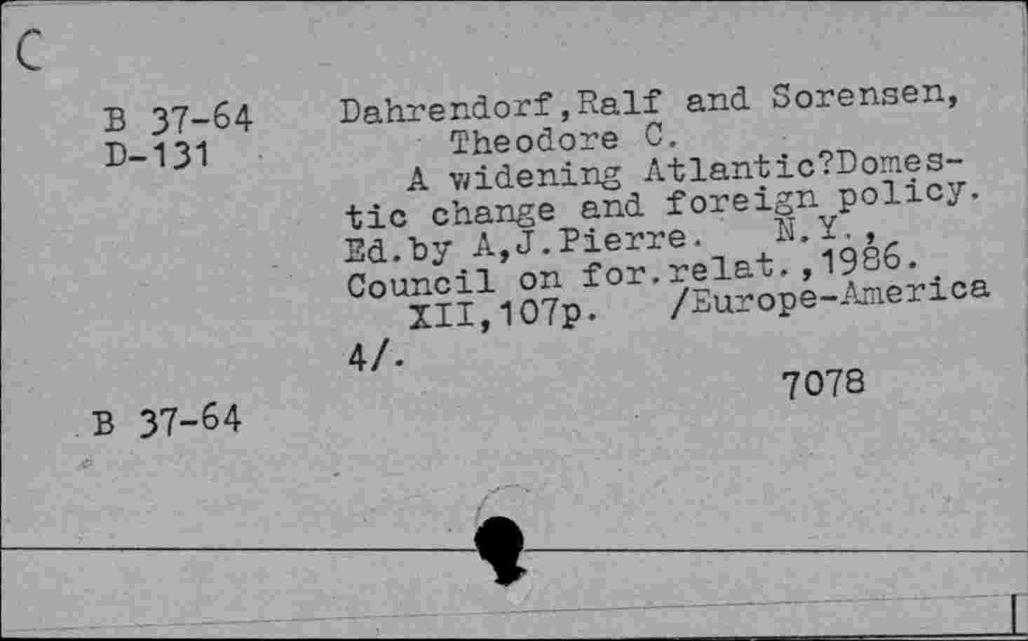 ﻿B 37-64
D-131
Dahrendorf,Ralf and Sorensen, Theodore 0.
A widening Atlantic tic change and foreignpoll y. Ed.by A,J.Pierre.
B 37-64
7078